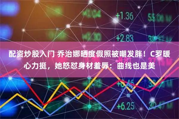 配资炒股入门 乔治娜晒度假照被嘲发胖！C罗暖心力挺，她怒怼身材羞辱：曲线也是美