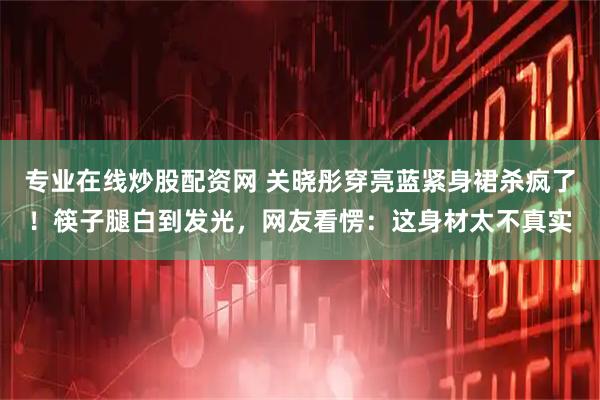 专业在线炒股配资网 关晓彤穿亮蓝紧身裙杀疯了！筷子腿白到发光，网友看愣：这身材太不真实